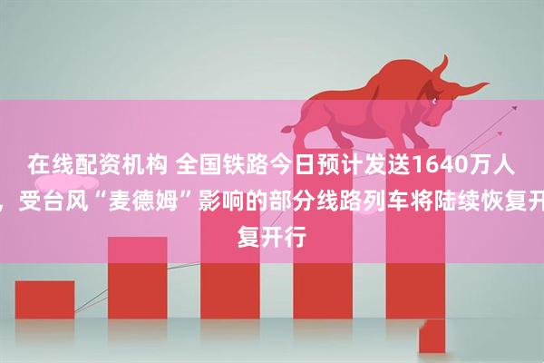 在线配资机构 全国铁路今日预计发送1640万人次，受台风“麦德姆”影响的部分线路列车将陆续恢复开行
