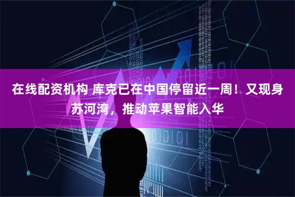 在线配资机构 库克已在中国停留近一周！又现身苏河湾，推动苹果智能入华