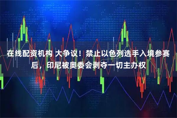 在线配资机构 大争议！禁止以色列选手入境参赛后，印尼被奥委会剥夺一切主办权