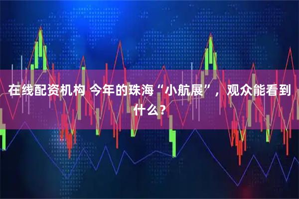 在线配资机构 今年的珠海“小航展”，观众能看到什么？