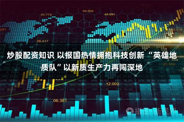 炒股配资知识 以报国热情拥抱科技创新 “英雄地质队”以新质生产力再闯深地