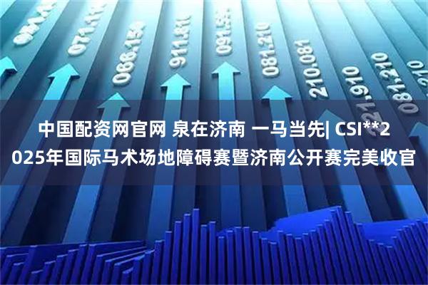 中国配资网官网 泉在济南 一马当先| CSI**2025年国际马术场地障碍赛暨济南公开赛完美收官