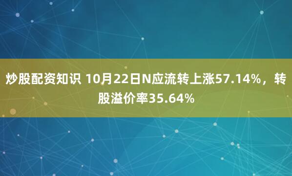 炒股配资知识 10月22日N应流转上涨57.14%，转股溢价率35.64%