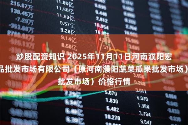 炒股配资知识 2025年11月11日河南濮阳宏进农副产品批发市场有限公司（原河南濮阳蔬菜瓜果批发市场）价格行情