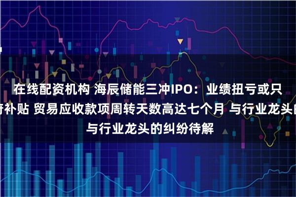 在线配资机构 海辰储能三冲IPO：业绩扭亏或只是仰赖政府补贴 贸易应收款项周转天数高达七个月 与行业龙头的纠纷待解