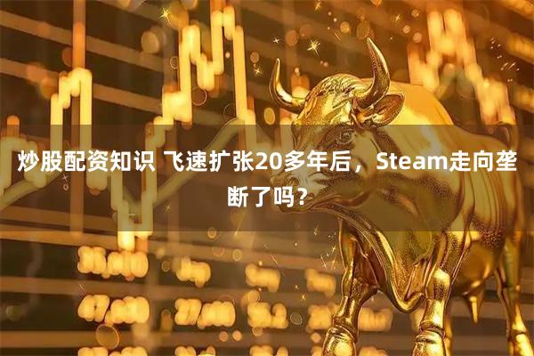 炒股配资知识 飞速扩张20多年后，Steam走向垄断了吗？