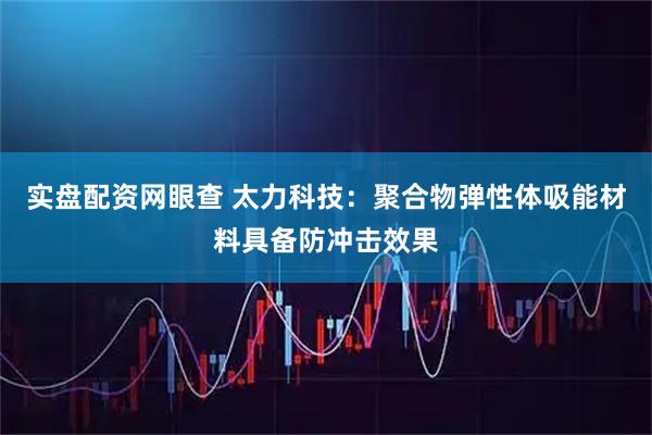 实盘配资网眼查 太力科技：聚合物弹性体吸能材料具备防冲击效果