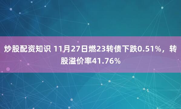 炒股配资知识 11月27日燃23转债下跌0.51%，转股溢价率41.76%