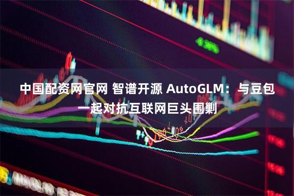 中国配资网官网 智谱开源 AutoGLM：与豆包一起对抗互联网巨头围剿