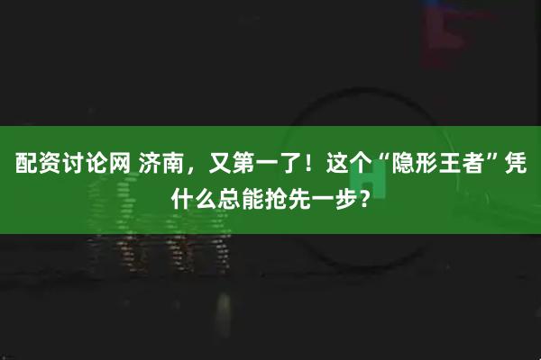 配资讨论网 济南，又第一了！这个“隐形王者”凭什么总能抢先一步？