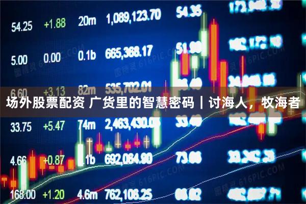 场外股票配资 广货里的智慧密码｜讨海人，牧海者