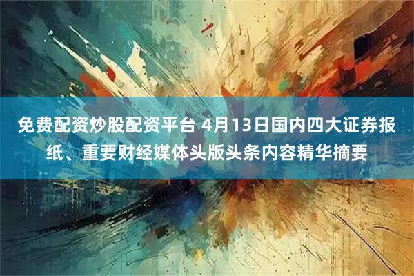 免费配资炒股配资平台 4月13日国内四大证券报纸、重要财经媒体头版头条内容精华摘要